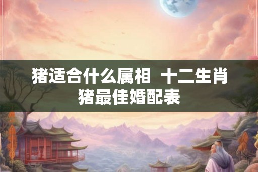 猪适合什么属相  十二生肖猪最佳婚配表