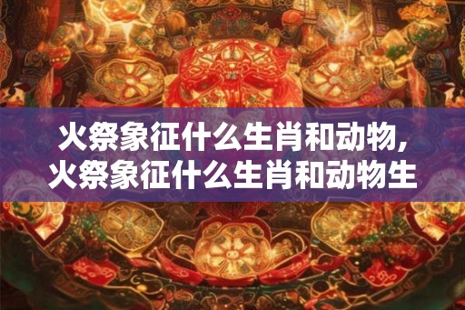 火祭象征什么生肖和动物,火祭象征什么生肖和动物生肖