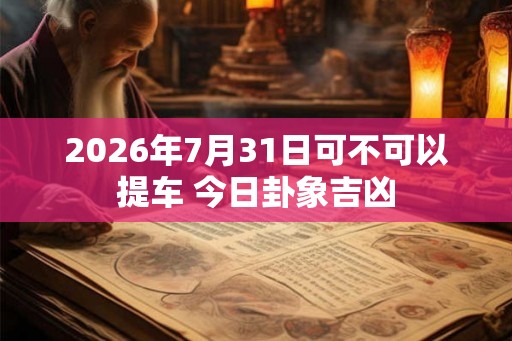 2026年7月31日可不可以提车 今日卦象吉凶 2026年7月31日可不可以提车 今日卦象吉凶