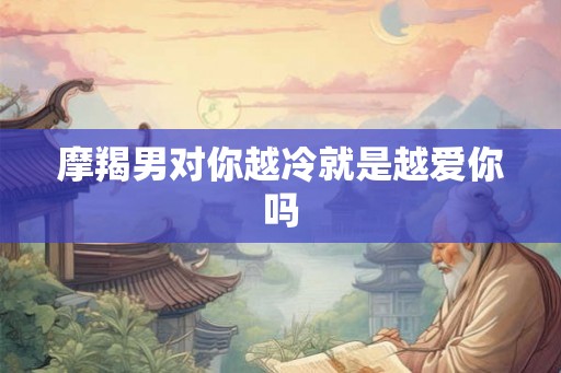 摩羯男对你越冷就是越爱你吗 摩羯男对你越冷就是越爱你吗