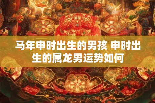 马年申时出生的男孩 申时出生的属龙男运势如何