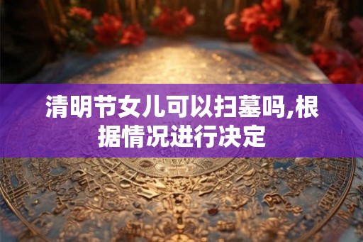 清明节女儿可以扫墓吗,根据情况进行决定