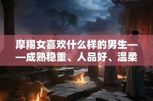 摩羯女喜欢什么样的男生——成熟稳重、人品好、温柔体贴性格独特的男生让她们着迷 摩羯女喜欢什么样的男生——成熟稳重、人品好、温柔体贴性格独特的男生让她们着迷
