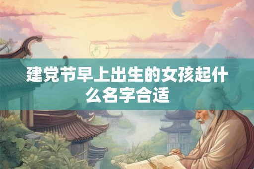 建党节早上出生的女孩起什么名字合适