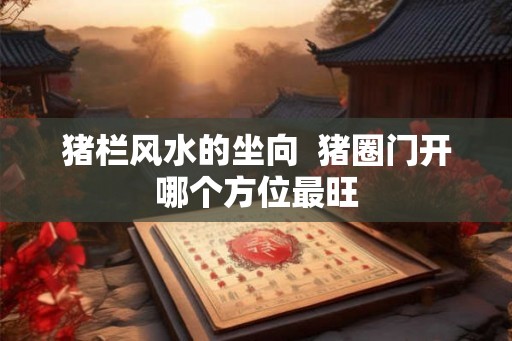 猪栏风水的坐向  猪圈门开哪个方位最旺