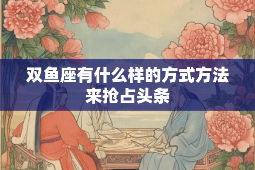 双鱼座有什么样的方式方法来抢占头条 双鱼座有什么样的方式方法来抢占头条