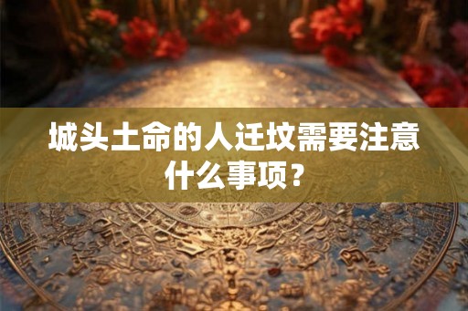 城头土命的人迁坟需要注意什么事项? 城头土命的人迁坟需要注意什么事项?