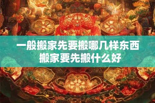 一般搬家先要搬哪几样东西  搬家要先搬什么好