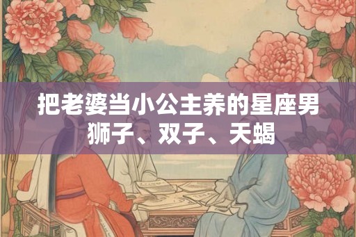 把老婆当小公主养的星座男 狮子、双子、天蝎