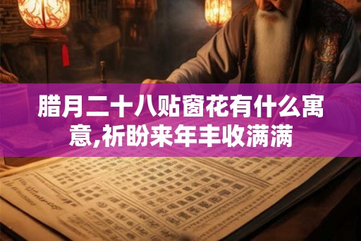 腊月二十八贴窗花有什么寓意,祈盼来年丰收满满 腊月二十八贴窗花有什么寓意,祈盼来年丰收满满