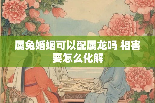 属兔婚姻可以配属龙吗 相害要怎么化解