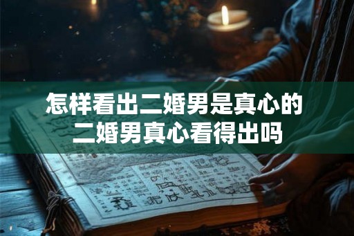 怎样看出二婚男是真心的 二婚男真心看得出吗