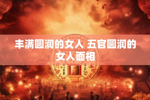 丰满圆润的女人 五官圆润的女人面相