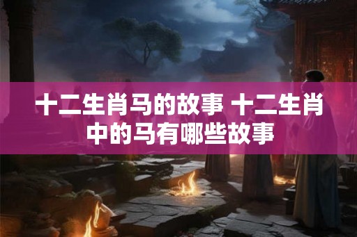 十二生肖马的故事 十二生肖中的马有哪些故事 十二生肖马的故事 十二生肖中的马有哪些故事
