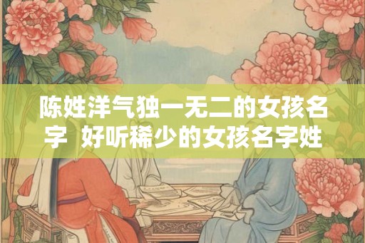陈姓洋气独一无二的女孩名字  好听稀少的女孩名字姓陈