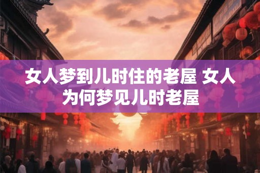 女人梦到儿时住的老屋 女人为何梦见儿时老屋