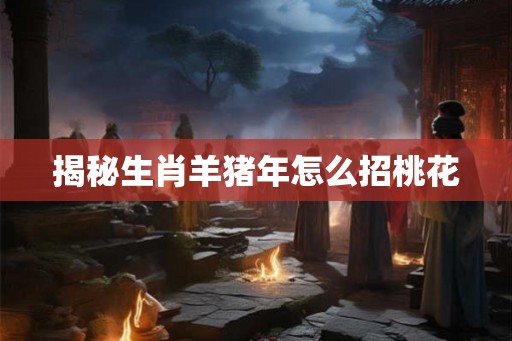揭秘生肖羊猪年怎么招桃花