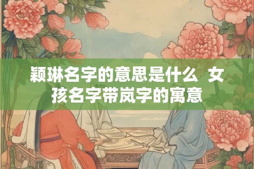 颖琳名字的意思是什么 女孩名字带岚字的寓意 颖琳名字的意思是什么 女孩名字带岚字的寓意