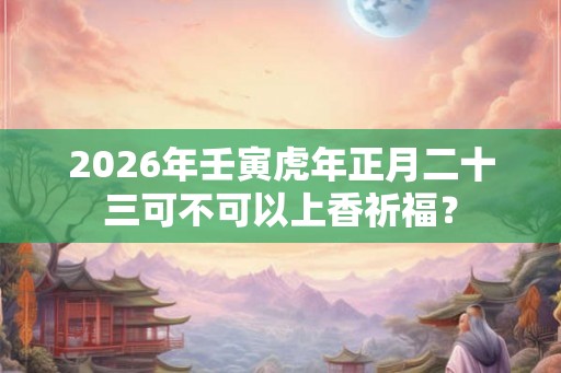2026年壬寅虎年正月二十三可不可以上香祈福？