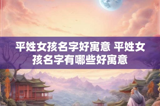 平姓女孩名字好寓意 平姓女孩名字有哪些好寓意