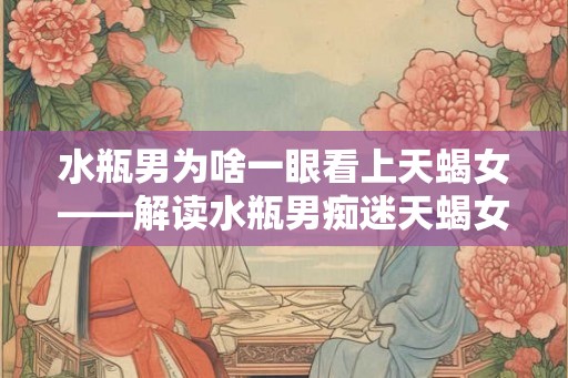 水瓶男为啥一眼看上天蝎女——解读水瓶男痴迷天蝎女的原因及后果