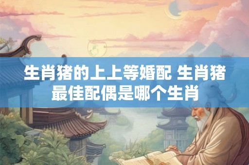 生肖猪的上上等婚配 生肖猪最佳配偶是哪个生肖