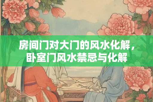 房间门对大门的风水化解，卧室门风水禁忌与化解