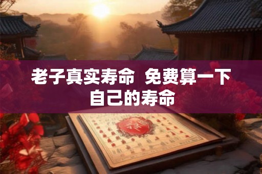 老子真实寿命 免费算一下自己的寿命 老子真实寿命 免费算一下自己的寿命