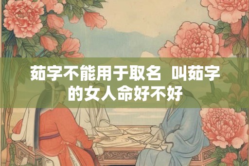 茹字不能用于取名  叫茹字的女人命好不好