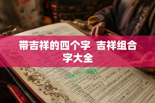 带吉祥的四个字 吉祥组合字大全 带吉祥的四个字 吉祥组合字大全