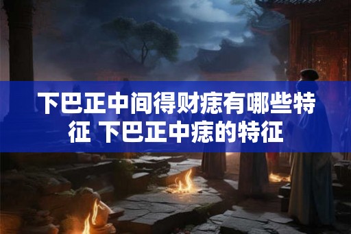 下巴正中间得财痣有哪些特征 下巴正中痣的特征