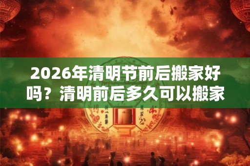 2026年清明节前后搬家好吗？清明前后多久可以搬家？
