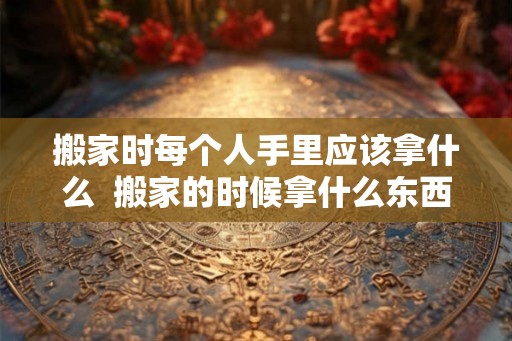 搬家时每个人手里应该拿什么  搬家的时候拿什么东西吉利
