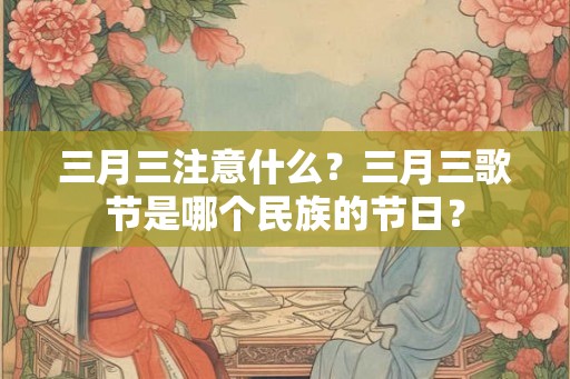 三月三注意什么?三月三歌节是哪个民族的节日? 三月三注意什么?三月三歌节是哪个民族的节日?