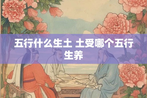 五行什么生土 土受哪个五行生养 五行什么生土 土受哪个五行生养