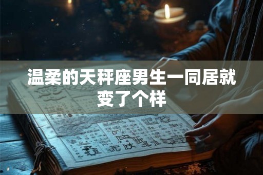 温柔的天秤座男生一同居就变了个样 温柔的天秤座男生一同居就变了个样