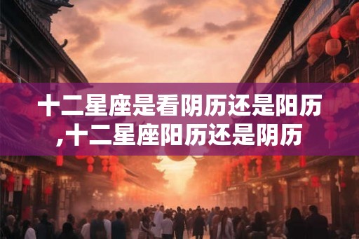 十二星座是看阴历还是阳历,十二星座阳历还是阴历