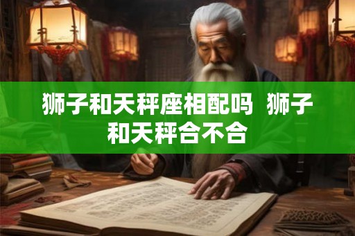 狮子和天秤座相配吗 狮子和天秤合不合 狮子和天秤座相配吗 狮子和天秤合不合