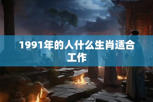 1991年的人什么生肖适合工作 1991年的人什么生肖适合工作