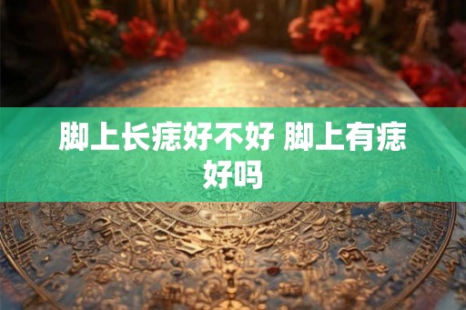 脚上长痣好不好 脚上有痣好吗 脚上长痣好不好 脚上有痣好吗