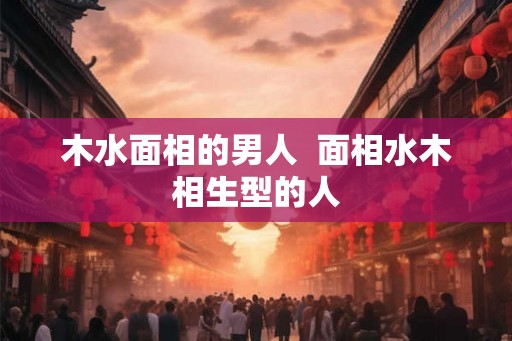 木水面相的男人  面相水木相生型的人