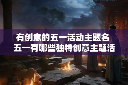 有创意的五一活动主题名 五一有哪些独特创意主题活动