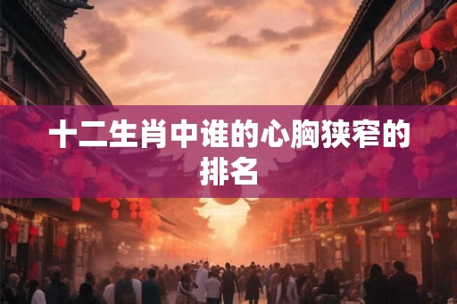 十二生肖中谁的心胸狭窄的排名 十二生肖中谁的心胸狭窄的排名