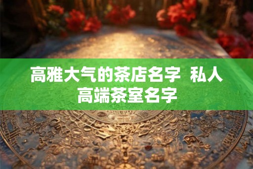 高雅大气的茶店名字  私人高端茶室名字