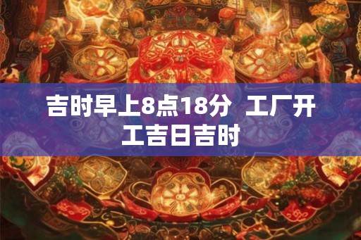 吉时早上8点18分  工厂开工吉日吉时