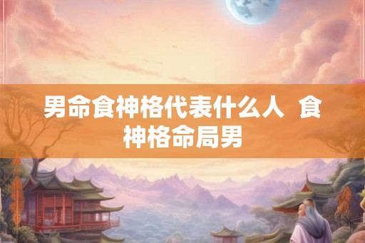 男命食神格代表什么人  食神格命局男