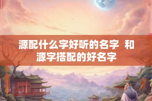 源配什么字好听的名字 和源字搭配的好名字 源配什么字好听的名字 和源字搭配的好名字