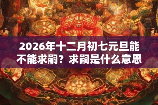 2026年十二月初七元旦能不能求嗣？求嗣是什么意思？