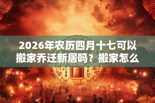 2026年农历四月十七可以搬家乔迁新居吗?搬家怎么择吉? 2026年农历四月十七可以搬家乔迁新居吗?搬家怎么择吉?