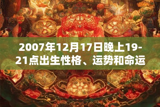 2007年12月17日晚上19-21点出生性格、运势和命运